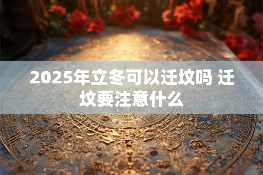 2025年立冬可以迁坟吗 迁坟要注意什么