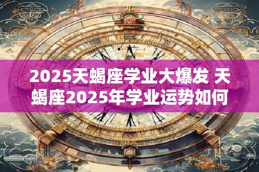 2025天蝎座学业大爆发 天蝎座2025年学业运势如何 2025天蝎座学业大爆发 天蝎座2025年学业运势如何