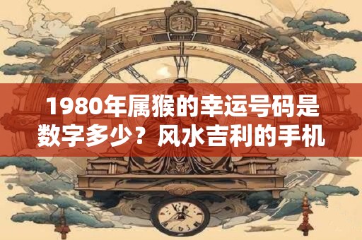 1980年属猴的幸运号码是数字多少？风水吉利的手机号码