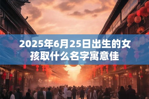 2025年6月25日出生的女孩取什么名字寓意佳 2025年6月25日出生的女孩取什么名字寓意佳