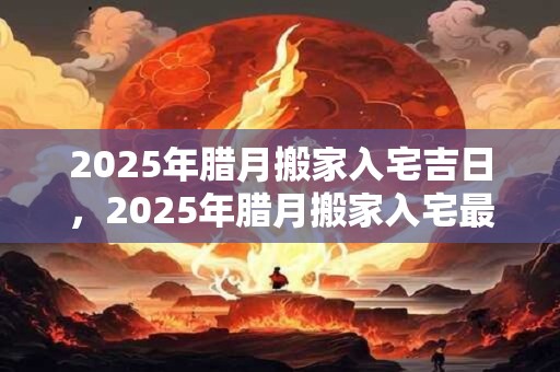 2025年腊月搬家入宅吉日，2025年腊月搬家入宅最好的日子