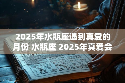 2025年水瓶座遇到真爱的月份 水瓶座 2025年真爱会出现在几月份 2025年水瓶座遇到真爱的月份 水瓶座 2025年真爱会出现在几月份