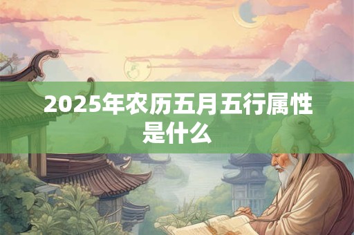 2025年农历五月五行属性是什么 2025年农历五月五行属性是什么