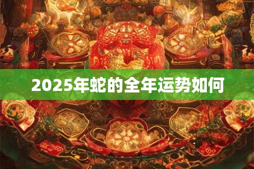 2025年蛇的全年运势如何