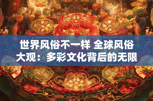 世界风俗不一样 全球风俗大观：多彩文化背后的无限魅力！