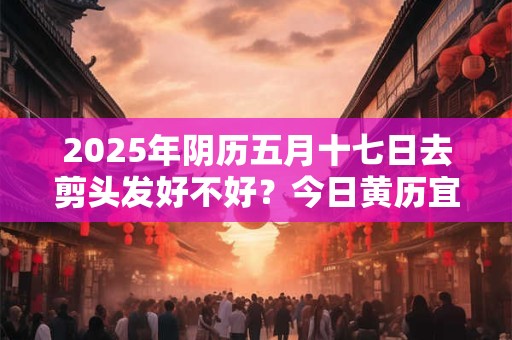 2026年阴历五月十七日去剪头发好不好？今日黄历宜理发吗