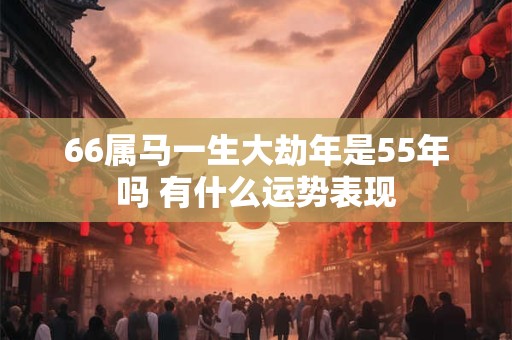 66属马一生大劫年是55年吗 有什么运势表现