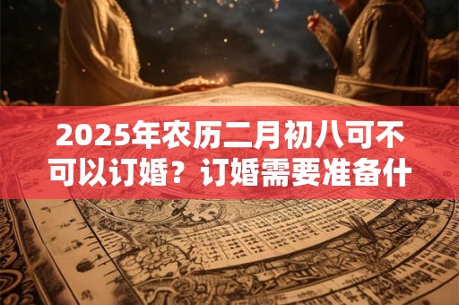 2025年农历二月初八可不可以订婚？订婚需要准备什么东西？