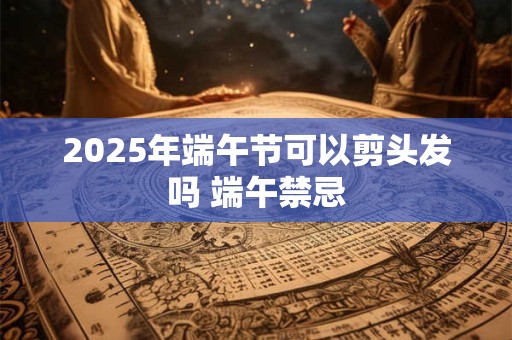 2025年端午节可以剪头发吗 端午禁忌