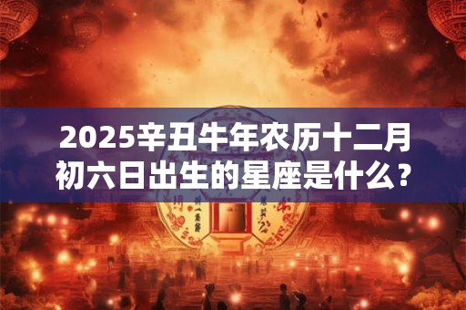2025辛丑牛年农历十二月初六日出生的星座是什么？