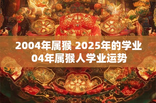 2004年属猴 2026年的学业 04年属猴人学业运势 2004年属猴 2026年的学业 04年属猴人学业运势