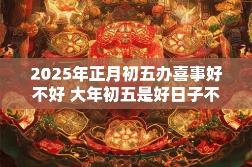 2025年正月初五办喜事好不好 大年初五是好日子不