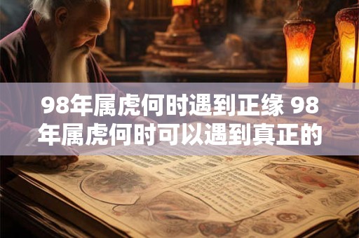98年属虎何时遇到正缘 98年属虎何时可以遇到真正的有缘人