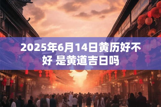2025年6月14日黄历好不好 是黄道吉日吗 2025年6月14日黄历好不好 是黄道吉日吗