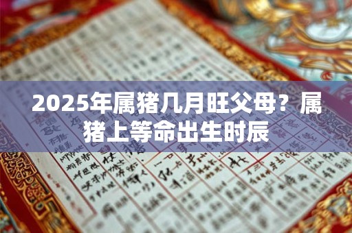 2025年属猪几月旺父母？属猪上等命出生时辰