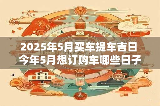 2025年5月买车提车吉日 今年5月想订购车哪些日子是吉日