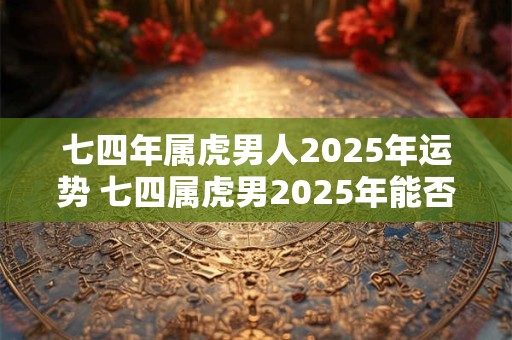 七四年属虎男人2025年运势 七四属虎男2025年能否顺遂