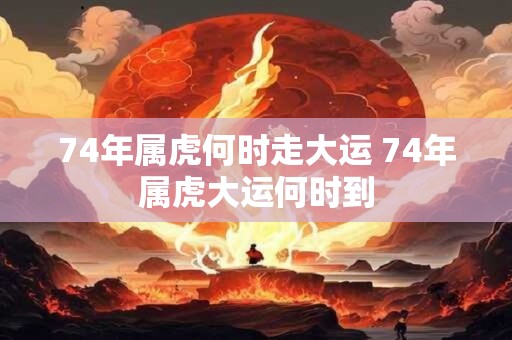 74年属虎何时走大运 74年属虎大运何时到
