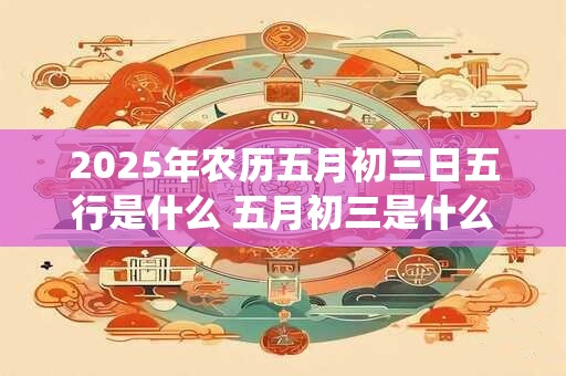 2025年农历五月初三日五行是什么 五月初三是什么神仙的生日 2025年农历五月初三日五行是什么 五月初三是什么神仙的生日