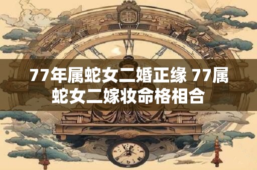 77年属蛇女二婚正缘 77属蛇女二嫁妆命格相合
