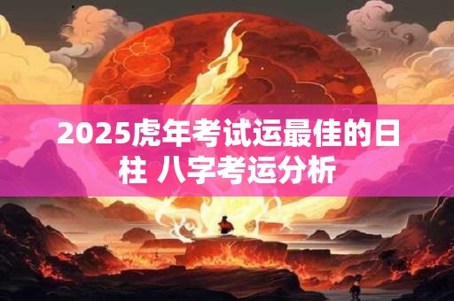 2025虎年考试运最佳的日柱 八字考运分析
