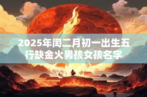 2025年闰二月初一出生五行缺金火男孩女孩名字 2025年闰二月初一出生五行缺金火男孩女孩名字