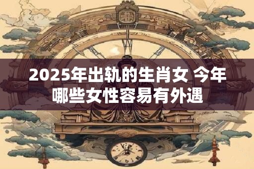 2025年出轨的生肖女 今年哪些女性容易有外遇