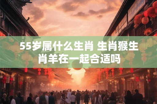 55岁属什么生肖 生肖猴生肖羊在一起合适吗