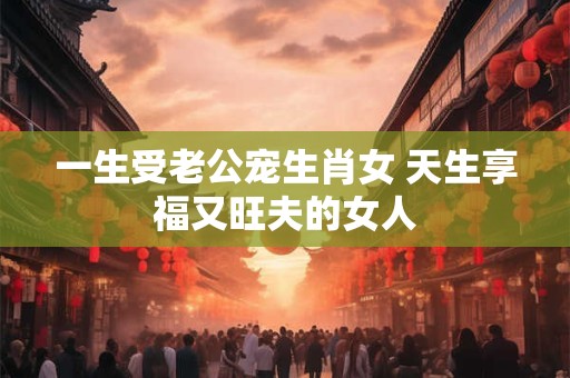 一生受老公宠生肖女 天生享福又旺夫的女人
