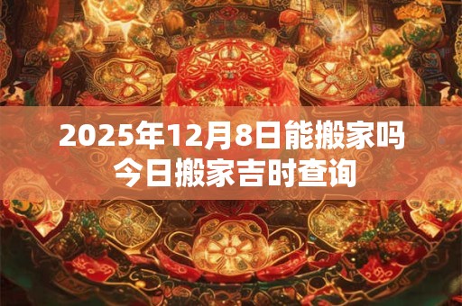 2025年12月8日能搬家吗 今日搬家吉时查询