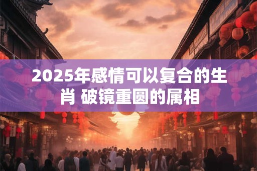 2025年感情可以复合的生肖 破镜重圆的属相 2025年感情可以复合的生肖 破镜重圆的属相