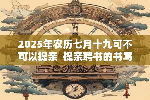 2025年农历七月十九可不可以提亲  提亲聘书的书写方法