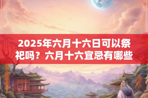 2026年六月十六日可以祭祀吗？六月十六宜忌有哪些？