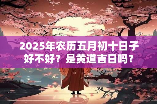 2025年农历五月初十日子好不好？是黄道吉日吗？