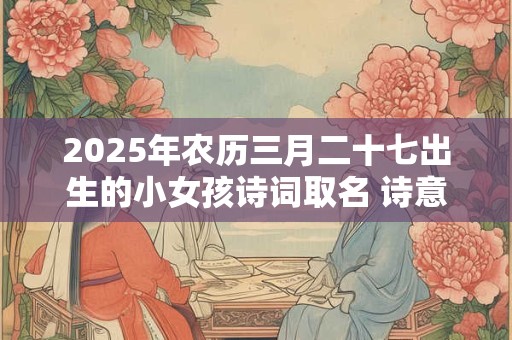 2025年农历三月二十七出生的小女孩诗词取名 诗意轻柔的名字