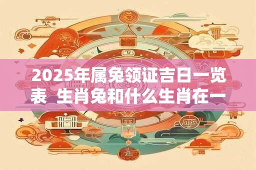 2025年属兔领证吉日一览表 生肖兔和什么生肖在一起合适 2025年属兔领证吉日一览表 生肖兔和什么生肖在一起合适