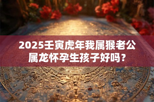 2025壬寅虎年我属猴老公属龙怀孕生孩子好吗？
