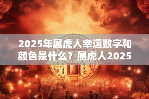 2025年属虎人幸运数字和颜色是什么？属虎人2025年运势好吗