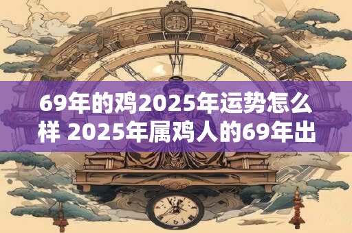 69年的鸡2025年运势怎么样 2025年属鸡人的69年出生的运势如何
