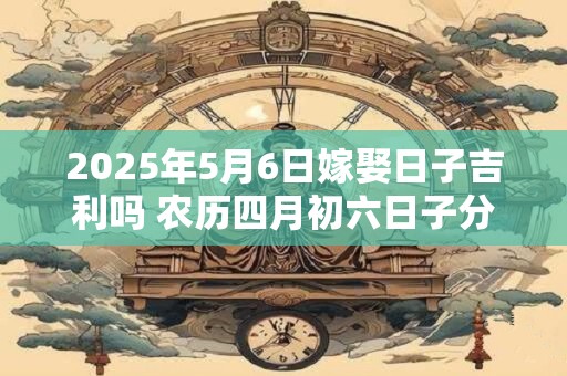 2025年5月6日嫁娶日子吉利吗 农历四月初六日子分析