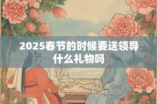 2025春节的时候要送领导什么礼物吗