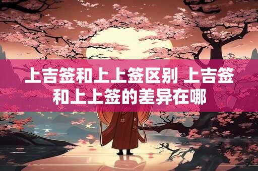 上吉签和上上签区别 上吉签和上上签的差异在哪 上吉签和上上签区别 上吉签和上上签的差异在哪