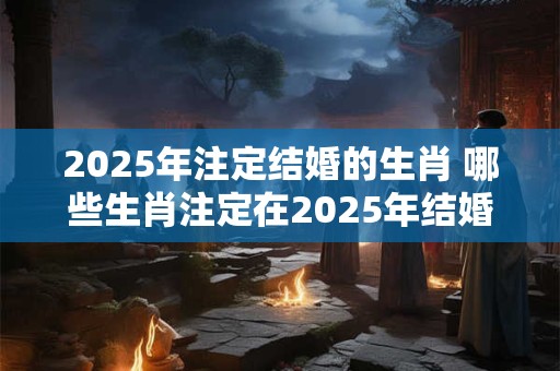 2025年注定结婚的生肖 哪些生肖注定在2025年结婚