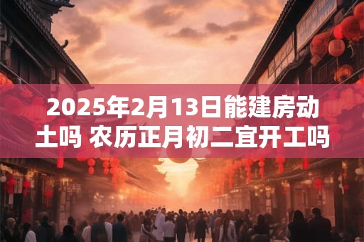 2025年2月13日能建房动土吗 农历正月初二宜开工吗