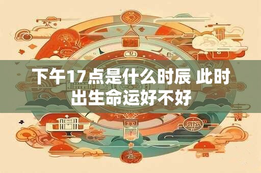 下午17点是什么时辰 此时出生命运好不好