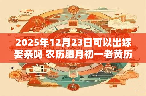 2025年12月23日可以出嫁娶亲吗 农历腊月初一老黄历查询 2025年12月23日可以出嫁娶亲吗 农历腊月初一老黄历查询