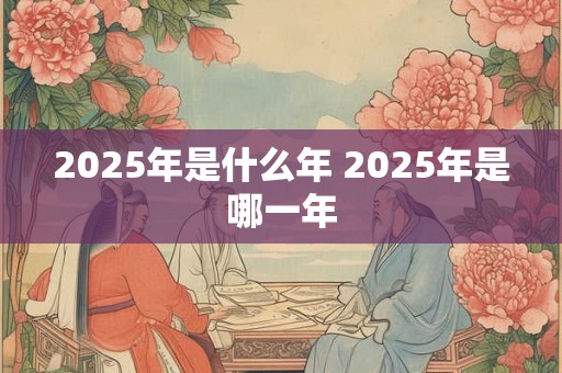 2025年是什么年 2025年是哪一年