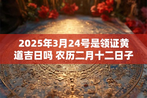 2025年3月24号是领证黄道吉日吗 农历二月十二日子好吗