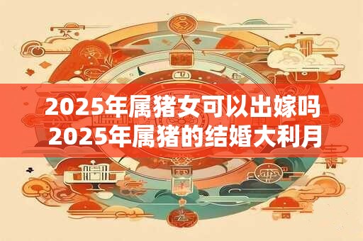 2025年属猪女可以出嫁吗 2025年属猪的结婚大利月