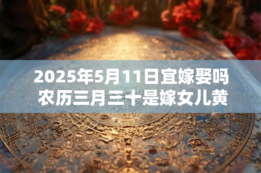 2025年5月11日宜嫁娶吗 农历三月三十是嫁女儿黄道吉日吗